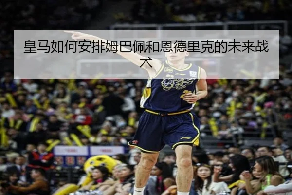 皇马如何安排姆巴佩和恩德里克的未来战术