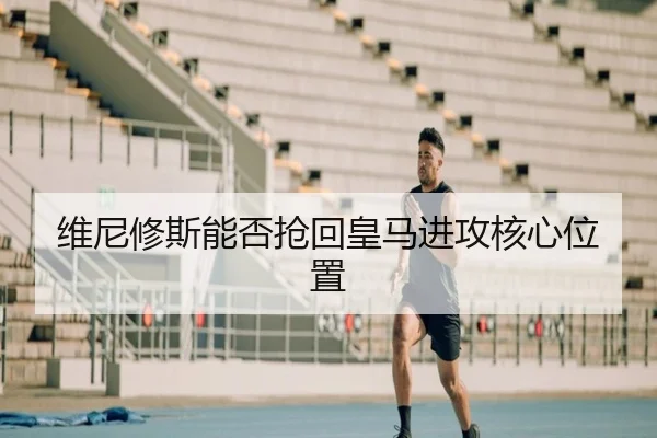 维尼修斯能否抢回皇马进攻核心位置